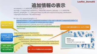 var airports = <!--#4DHTML airports_json-->;
var map = L.map('map').setView([<!--#4DHTML airports_latitude-->,<!--#4DHTML
airports_longitude-->], L.tileLayer('http://{s}.tile.osm.org/{z}/{x}/{y}.png', {attribution:
'copyright',maxZoom: 18}).addTo(map);
for (var i=0;i<airports.length;i++){
L.marker([airports[i].Latitude,airports[i].Longitude])
.addTo(map);
};
popupContent = "<b>"+airports[i].Location+"</b><br/><div id='"+airports[i].UUID+"'>"
popupContent += "<a href='#'>more info</a></div>"
.bindPopup(popupContent,{maxWidth:500,minWidth:300})
map.on('popupopen', function(e) {
var myDiv=e.popup._contentNode.childNodes[2];
if (myDiv){
myDiv.onclick = function(ee) {
$4d.Airport_PlusInfo(myDiv.id,function(dollarZero){
ee.target.parentElement.innerHTML=dollarZero;
});
};
};
});
ݥåץåױ?
k?륤٥
$4d : JS?
᥽åɤ򥳩`뤹
뤳ȤǤ
᥽åɤΑꂎI륳`Хåv
e.popup : ݥå
åפ
֥
ee : åk?DOM
Lea?et_Demo05
 