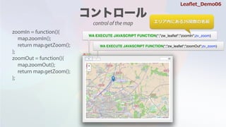 zoomIn = function(){
map.zoomIn();
return map.getZoom();
};
zoomOut = function(){
map.zoomOut();
return map.getZoom();
};
WA EXECUTE JAVASCRIPT FUNCTION(*;"zw_lea?et";"zoomIn";zv_zoom)
WA EXECUTE JAVASCRIPT FUNCTION(*;"zw_lea?et";"zoomOut";zv_zoom)
ꥢڤˤJSvǰ
Lea?et_Demo06
control of the map
 