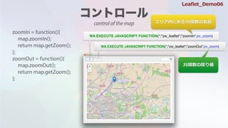 zoomIn = function(){
map.zoomIn();
return map.getZoom();
};
zoomOut = function(){
map.zoomOut();
return map.getZoom();
};
WA EXECUTE JAVASCRIPT FUNCTION(*;"zw_lea?et";"zoomIn";zv_zoom)
WA EXECUTE JAVASCRIPT FUNCTION(*;"zw_lea?et";"zoomOut";zv_zoom)
ꥢڤˤJSvǰ
JSvΑꂎ
Lea?et_Demo06
control of the map
 