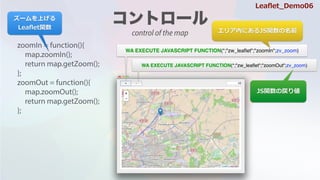 zoomIn = function(){
map.zoomIn();
return map.getZoom();
};
zoomOut = function(){
map.zoomOut();
return map.getZoom();
};
WA EXECUTE JAVASCRIPT FUNCTION(*;"zw_lea?et";"zoomIn";zv_zoom)
WA EXECUTE JAVASCRIPT FUNCTION(*;"zw_lea?et";"zoomOut";zv_zoom)
ꥢڤˤJSvǰ
JSvΑꂎ
`Ϥ
Lea?etv
Lea?et_Demo06
control of the map
 
