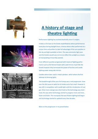 A history of stage and
theatre lighting
Performance lighting has evolved drastically since it’s origins.
It dates as far back as the Greek amphitheatres where performances
took place during daylight hours, dramas where often performed at a
certain time and written to take full advantage of the suns position in
the sky and light available to them. This was commonly high noon
and the Greeks would uses mirrors to reflect the sunlight as a means
of manipulating it how they wanted.
From different societies progressed with means of lighting perfor-
mance such as the Roman Empire who used mirrors much like the
Greeks however they harnessed the power of torches and candle
lighting power along side mirrors.
Candles where later used in metal cylinders which where the first
attempt at dimming lights.
The breakthrough of the use of oil lamps was a real progression how-
ever the did cause an awful lot of smoke and a foul smell. However it
was still in competition with candle light until the introduction of coal
gas. Once more coal gas was short lived as the technology was short
lived, this was when technology started to progress more and more,
faster and faster. The monopoly that was theatre lighting had begun
and technology started to updated every few decades.
More on the progression in my presentation.
 