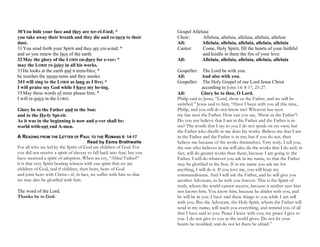 30You hide your face and they are ter-ri-f-ied; *
you take away their breath and they die and re-turn to their
dust.
31You send forth your Spirit and they are cre-a-ted; *
and so you renew the face of the earth.
32May the glory of the LORD en-dure for e-ver; *
may the LORD re-joice in all his works.
33He looks at the earth and it trem-bles; *
he touches the moun-tains and they smoke.
34I will sing to the LORD as long as I live; *
I will praise my God while I have my be-ing.
35May these words of mine please him; *
I will re-joice in the LORD.
Glory be to the Father and to the Son:
and to the Ho-ly Spi-rit.
As it was in the beginning is now and e-ver shall be:
world with-out end A-men.
A READING FROM THE LETTER OF PAUL TO THE ROMANS 8: 14-17
Read by Esma Brathwaite
For all who are led by the Spirit of God are children of God. For
you did not receive a spirit of slavery to fall back into fear, but you
have received a spirit of adoption. When we cry, “Abba! Father!”
it is that very Spirit bearing witness with our spirit that we are
children of God, and if children, then heirs, heirs of God
and joint heirs with Christ—if, in fact, we suffer with him so that
we may also be glorified with him.
The word of the Lord.
Thanks be to God.
Gospel Alleluia:
Choir: Alleluia, alleluia, alleluia, alleluia, alleluia
All: Alleluia, alleluia, alleluia, alleluia, alleluia
Cantor: Come, Holy Spirit, fill the hearts of your faithful
and kindle in them the fire of your love.
All: Alleluia, alleluia, alleluia, alleluia, alleluia
Gospeller: The Lord be with you.
All: And also with you.
Gospeller: The Holy Gospel of our Lord Jesus Christ
according to John 14: 8-17, 25-27.
All: Glory be to thee, O Lord.
Philip said to Jesus, “Lord, show us the Father, and we will be
satisfied.” Jesus said to him, “Have I been with you all this time,
Philip, and you still do not know me? Whoever has seen
me has seen the Father. How can you say, ‘Show us the Father’?
Do you not believe that I am in the Father and the Father is in
me? The words that I say to you I do not speak on my own; but
the Father who dwells in me does his works. Believe me that I am
in the Father and the Father is in me; but if you do not, then
believe me because of the works themselves. Very truly, I tell you,
the one who believes in me will also do the works that I do and, in
fact, will do greater works than these, because I am going to the
Father. I will do whatever you ask in my name, so that the Father
may be glorified in the Son. If in my name you ask me for
anything, I will do it. If you love me, you will keep my
commandments. And I will ask the Father, and he will give you
another Advocate, to be with you forever. This is the Spirit of
truth, whom the world cannot receive, because it neither sees him
nor knows him. You know him, because he abides with you, and
he will be in you. I have said these things to you while I am still
with you. But the Advocate, the Holy Spirit, whom the Father will
send in my name, will teach you everything, and remind you of all
that I have said to you. Peace I leave with you; my peace I give to
you. I do not give to you as the world gives. Do not let your
hearts be troubled, and do not let them be afraid.”
 