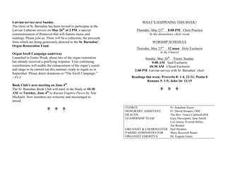 Latvian service next Sunday
The choir of St. Barnabas has been invited to participate in the
Latvian Lutheran service on May 26th
at 2 PM, a special
commemoration of Pentecost that will feature music and
readings. Please join us. There will be a collection, the proceeds
from which are being generously directed to the St. Barnabas’
Organ Restoration Fund.
Organ Swell Campaign underway
Launched in Easter Week, phase two of the organ restoration
has already received a gratifying response. Your continuing
contributions will enable the enhancement of the organ’s sound
and range to be carried out this summer, ready to regale us in
September. Please direct donations to “The Swell Campaign.”
– Fr J
Book Club’s next meeting on June 4th
The St. Barnabas Book Club will meet in the Study at 10:30
AM on Tuesday, June 4th
to discuss Fugitive Pieces by Ann
Michaels. New members are welcome and encouraged to
attend.
U U U
WHAT’S HAPPENING THIS WEEK?
Thursday, May 23rd
8:00 PM Choir Practice
In the downstairs choir room
WORSHIP SCHEDULE
Thursday, May 23rd
12 noon Holy Eucharist
In the Chancel
Sunday, May 26th
Trinity Sunday
9:00 AM Said Eucharist
10:30 AM Choral Eucharist
2:00 PM Latvian service with St. Barnabas’ choir
Readings this week: Proverbs 8: 1-4, 22-31; Psalm 8
Romans 5: 1-5; John 16: 12-15
U U U
CLERGY Fr. Jonathan Eayrs
HONORARY ASSISTANT Fr. David Hoopes, OHC
DEACON The Rev. Grace Caldwell-Hill
LEADERSHIP TEAM Gary Davenport, Jane Smith
Lyn Inniss, Everod Miller,
Jan Booker
ORGANIST & CHOIRMASTER Neil Houlton
PARISH ADMINISTRATOR Mary Roycroft Ranni
ORGANIST EMERITUS Dr. Eugene Gates
 