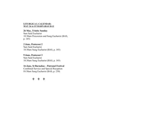 LITURGICA L CALENDAR:
MAY 26 to ST BARNABAS DAY
26 May, Trinity Sunday
9am Said Eucharist
10:30am Procession and Sung Eucharist (BAS,
p. 185)
2 June, Pentecost 2
9am Said Eucharist
10:30am Sung Eucharist (BAS, p. 185)
9 June, Pentecost 3
9am Said Eucharist
10:30am Sung Eucharist (BAS, p. 185)
16 June, St Barnabas – Patronal Festival
Combined Service and Special Reception
10:30am Sung Eucharist (BAS, p. 230)
U U U
 