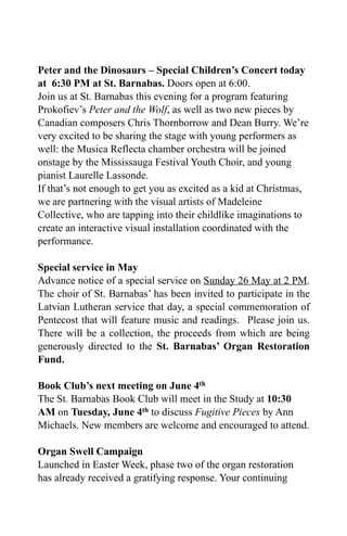 Peter and the Dinosaurs – Special Children’s Concert today
at 6:30 PM at St. Barnabas. Doors open at 6:00.
Join us at St. Barnabas this evening for a program featuring
Prokofiev’s Peter and the Wolf, as well as two new pieces by
Canadian composers Chris Thornborrow and Dean Burry. We’re
very excited to be sharing the stage with young performers as
well: the Musica Reflecta chamber orchestra will be joined
onstage by the Mississauga Festival Youth Choir, and young
pianist Laurelle Lassonde.
If that’s not enough to get you as excited as a kid at Christmas,
we are partnering with the visual artists of Madeleine
Collective, who are tapping into their childlike imaginations to
create an interactive visual installation coordinated with the
performance.
Special service in May
Advance notice of a special service on Sunday 26 May at 2 PM.
The choir of St. Barnabas’ has been invited to participate in the
Latvian Lutheran service that day, a special commemoration of
Pentecost that will feature music and readings. Please join us.
There will be a collection, the proceeds from which are being
generously directed to the St. Barnabas’ Organ Restoration
Fund.
Book Club’s next meeting on June 4th
The St. Barnabas Book Club will meet in the Study at 10:30
AM on Tuesday, June 4th to discuss Fugitive Pieces by Ann
Michaels. New members are welcome and encouraged to attend.
Organ Swell Campaign
Launched in Easter Week, phase two of the organ restoration
has already received a gratifying response. Your continuing
 