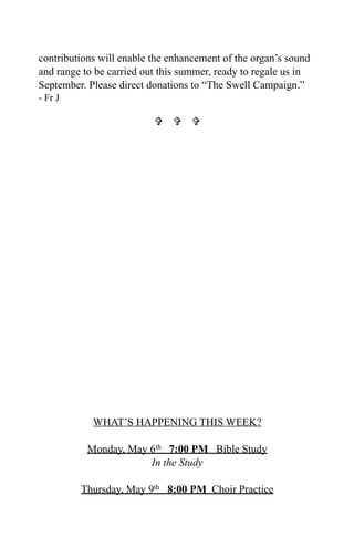 contributions will enable the enhancement of the organ’s sound
and range to be carried out this summer, ready to regale us in
September. Please direct donations to “The Swell Campaign.”
- Fr J
  
WHAT’S HAPPENING THIS WEEK?
Monday, May 6th 7:00 PM Bible Study
In the Study
Thursday, May 9th 8:00 PM Choir Practice
 