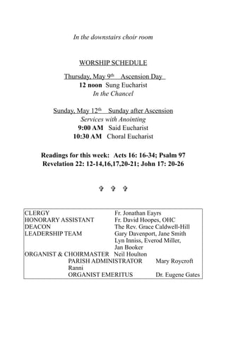 In the downstairs choir room
WORSHIP SCHEDULE
Thursday, May 9th Ascension Day
12 noon Sung Eucharist
In the Chancel
Sunday, May 12th Sunday after Ascension
Services with Anointing
9:00 AM Said Eucharist
10:30 AM Choral Eucharist
Readings for this week: Acts 16: 16-34; Psalm 97
Revelation 22: 12-14,16,17,20-21; John 17: 20-26
  
CLERGY Fr. Jonathan Eayrs
HONORARY ASSISTANT Fr. David Hoopes, OHC
DEACON The Rev. Grace Caldwell-Hill
LEADERSHIP TEAM Gary Davenport, Jane Smith
Lyn Inniss, Everod Miller,
Jan Booker
ORGANIST & CHOIRMASTER Neil Houlton
PARISH ADMINISTRATOR Mary Roycroft
Ranni
ORGANIST EMERITUS Dr. Eugene Gates
 