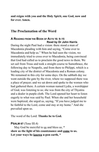 and reigns with you and the Holy Spirit, one God, now and
for ever. Amen.
The Proclamation of the Word
A READING FROM THE BOOK OF ACTS 16: 9–15
Read by Dr John Harris
During the night Paul had a vision: there stood a man of
Macedonia pleading with him and saying, “Come over to
Macedonia and help us.” When he had seen the vision, we
immediately tried to cross over to Macedonia, being convinced
that God had called us to proclaim the good news to them. We
set sail from Troas and took a straight course to Samothrace, the
following day to Neapolis, and from there to Philippi, which is a
leading city of the district of Macedonia and a Roman colony.
We remained in this city for some days. On the sabbath day we
went outside the gate by the river, where we supposed there was
a place of prayer; and we sat down and spoke to the women who
had gathered there. A certain woman named Lydia, a worshipper
of God, was listening to us; she was from the city of Thyatira
and a dealer in purple cloth. The Lord opened her heart to listen
eagerly to what was said by Paul. When she and her household
were baptized, she urged us, saying, “If you have judged me to
be faithful to the Lord, come and stay at my home.” And she
prevailed upon us.
The word of the Lord: Thanks be to God.
PSALM 67 (Tone III.4)
May God be merciful to us and bless us, *
show us the light of his countenance and come to us.
Let your ways be known u-pon earth, *
 