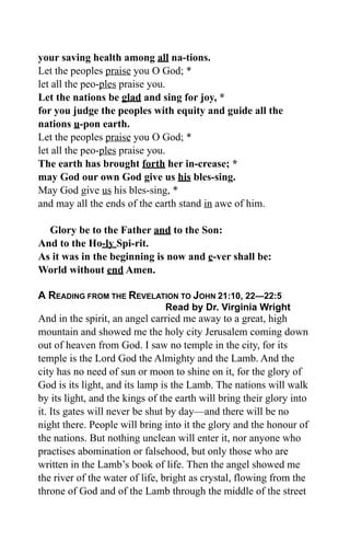 your saving health among all na-tions.
Let the peoples praise you O God; *
let all the peo-ples praise you.
Let the nations be glad and sing for joy, *
for you judge the peoples with equity and guide all the
nations u-pon earth.
Let the peoples praise you O God; *
let all the peo-ples praise you.
The earth has brought forth her in-crease; *
may God our own God give us his bles-sing.
May God give us his bles-sing, *
and may all the ends of the earth stand in awe of him.
Glory be to the Father and to the Son:
And to the Ho-ly Spi-rit.
As it was in the beginning is now and e-ver shall be:
World without end Amen.
A READING FROM THE REVELATION TO JOHN 21:10, 22—22:5
Read by Dr. Virginia Wright
And in the spirit, an angel carried me away to a great, high
mountain and showed me the holy city Jerusalem coming down
out of heaven from God. I saw no temple in the city, for its
temple is the Lord God the Almighty and the Lamb. And the
city has no need of sun or moon to shine on it, for the glory of
God is its light, and its lamp is the Lamb. The nations will walk
by its light, and the kings of the earth will bring their glory into
it. Its gates will never be shut by day—and there will be no
night there. People will bring into it the glory and the honour of
the nations. But nothing unclean will enter it, nor anyone who
practises abomination or falsehood, but only those who are
written in the Lamb’s book of life. Then the angel showed me
the river of the water of life, bright as crystal, flowing from the
throne of God and of the Lamb through the middle of the street
 