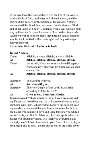 of the city. On either side of the river is the tree of life with its
twelve kinds of fruit, producing its fruit each month; and the
leaves of the tree are for the healing of the nations. Nothing
accursed will be found there any more. But the throne of God
and of the Lamb will be in it, and his servants will worship him;
they will see his face, and his name will be on their foreheads.
And there will be no more night; they need no light of lamp or
sun, for the Lord God will be their light, and they will reign
forever and ever.
The word of the Lord: Thanks be to God.
Gospel Alleluia
Choir: Alleluia, alleluia, alleluia, alleluia, alleluia
All: Alleluia, alleluia, alleluia, alleluia, alleluia
Cantor: Jesus said, if anyone loves me he will keep my
word, and my Father will love him, and we shall
come to him.
All: Alleluia, alleluia, alleluia, alleluia, alleluia
Gospeller: The Lord be with you.
All: And also with you.
Gospeller: The Holy Gospel of our Lord Jesus Christ
according to John 14: 23-29
All: Glory to you, Lord Jesus Christ.
Jesus answered, “Those who love me will keep my word, and
my Father will love them, and we will come to them and make
our home with them. Whoever does not love me does not keep
my words; and the word that you hear is not mine, but is from
the Father who sent me. I have said these things to you while I
am still with you. But the Advocate, the Holy Spirit, whom the
Father will send in my name, will teach you everything, and
remind you of all that I have said to you. Peace I leave with you;
my peace I give to you. I do not give to you as the world gives.
 
