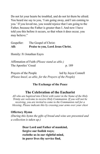 Do not let your hearts be troubled, and do not let them be afraid.
You heard me say to you, ‘I am going away, and I am coming to
you.’ If you loved me, you would rejoice that I am going to the
Father, because the Father is greater than I. And now I have
told you this before it occurs, so that when it does occur, you
may believe.”
Gospeller: The Gospel of Christ:
All: Praise to you, Lord Jesus Christ.
Homily: Fr Jonathan Eayrs
Affirmation of Faith (Please stand as able.)
The Apostles’ Creed p. 189
Prayers of the People led by Joyce Connell
(Please kneel, as able, for the Prayers of the People)
The Exchange of the Peace
The Celebration of the Eucharist
All who are baptized into Christ with water in the Name of the Holy
Trinity are welcome to receive Holy Communion. If you will not be
receiving, you are invited to come to the Communion rail for a
blessing. Please indicate this by crossing your arms over your chest
Offertory Hymn
(During this hymn the gifts of bread and wine are presented and
a collection is taken up.)
Dear Lord and Father of mankind,
forgive our foolish ways;
reclothe us in our rightful mind,
in purer lives thy service find,
 