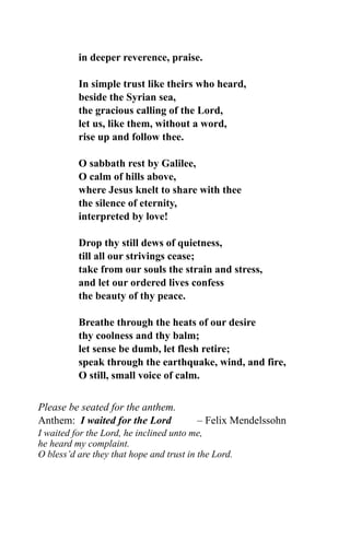 in deeper reverence, praise.
In simple trust like theirs who heard,
beside the Syrian sea,
the gracious calling of the Lord,
let us, like them, without a word,
rise up and follow thee.
O sabbath rest by Galilee,
O calm of hills above,
where Jesus knelt to share with thee
the silence of eternity,
interpreted by love!
Drop thy still dews of quietness,
till all our strivings cease;
take from our souls the strain and stress,
and let our ordered lives confess
the beauty of thy peace.
Breathe through the heats of our desire
thy coolness and thy balm;
let sense be dumb, let flesh retire;
speak through the earthquake, wind, and fire,
O still, small voice of calm.
Please be seated for the anthem.
Anthem: I waited for the Lord – Felix Mendelssohn
I waited for the Lord, he inclined unto me,
he heard my complaint.
O bless’d are they that hope and trust in the Lord.
 