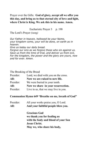 Prayer over the Gifts: God of glory, accept all we offer you
this day, and bring us to that eternal city of love and light,
where Christ is King. We ask this in his name. Amen.
Eucharistic Prayer 3 p. 198
The Lord’s Prayer (sung)
Our Father in heaven, hallowed be your Name,
your kingdom come, your will be done, on earth as in
heaven.
Give us today our daily bread.
Forgive our sins as we forgive those who sin against us.
Save us from the time of trial, and deliver us from evil,
For the kingdom, the power and the glory are yours, now
and for ever. Amen.
The Breaking of the Bread
Presider: Lord, we died with you on the cross.
All: Now we are raised to new life.
Presider: We were buried in your tomb.
All: Now we share in your resurrection.
Presider: Live in us, that we may live in you.
Communion Hymn 649 “Breathe on me, breath of God”
Presider: All your works praise you, O Lord.
All: And your faithful people bless you.
Gracious God
we thank you for feeding us
with the body and blood of your Son
Jesus Christ.
May we, who share his body,
 