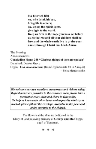live his risen life;
we, who drink his cup,
bring life to others;
we, whom the Spirit lights,
give light to the world.
Keep us firm in the hope you have set before
us, so that we and all your children shall be
free, and the whole earth live to praise your
name; through Christ our Lord. Amen.
The Blessing
Announcements
Concluding Hymn 388 “Glorious things of thee are spoken”
Dismissal: Deacon Grace
Organ: Con moto maestoso (from Organ Sonata #3 in A major)
– Felix Mendelssohn
We welcome our new members, newcomers and visitors today.
Refreshments are provided in the entrance area; please take a
moment to enjoy them and share in fellowship.
To help us know each other better and to provide ministry as
needed, please fill out the envelope available in the pews and
at the entrance to the church.
The flowers at the altar are dedicated to the
Glory of God in loving memory of George and Mae Biggs,
a gift of Susannah.
  
 
