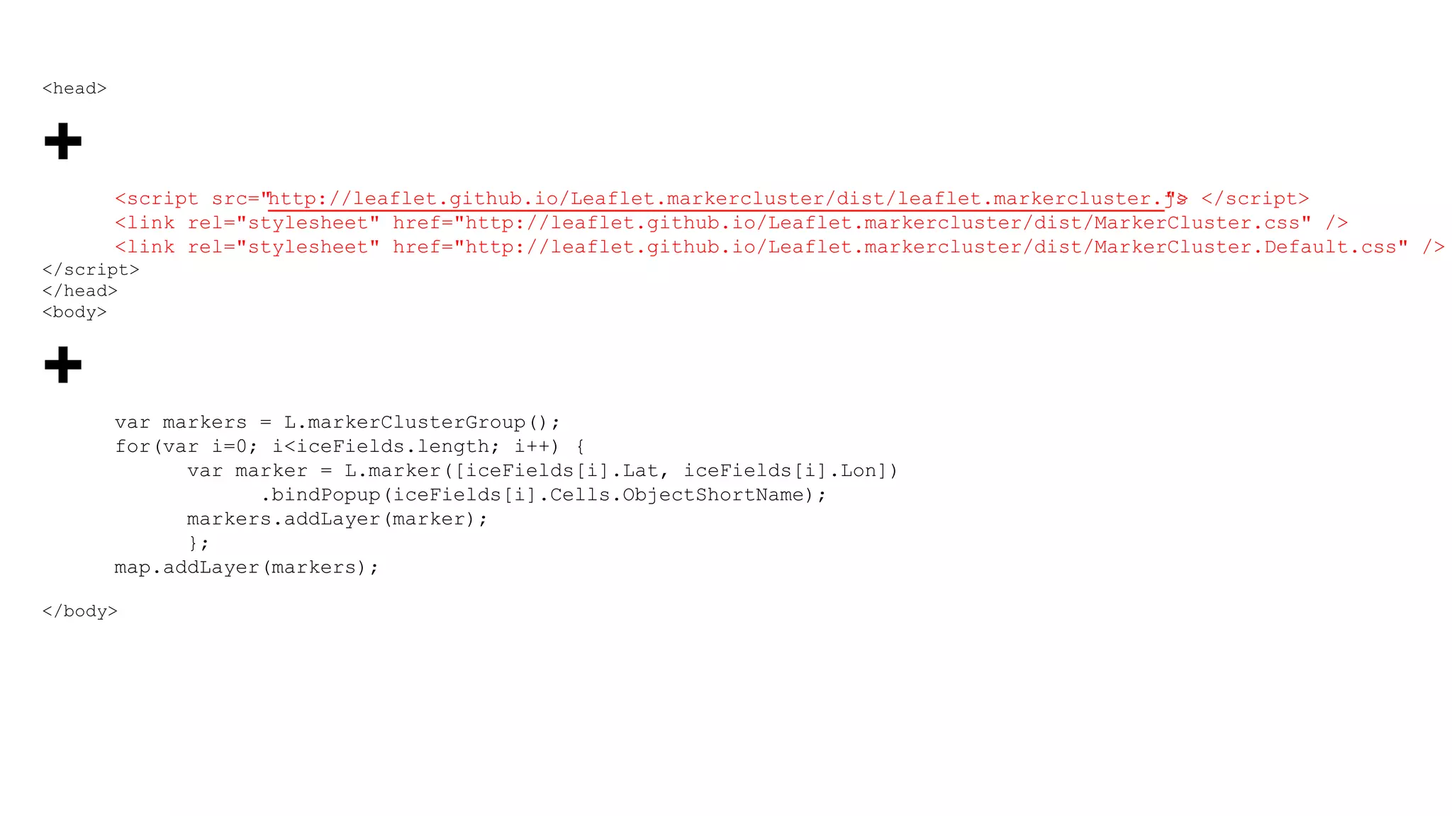 <head>
+
<script src="http://leaflet.github.io/Leaflet.markercluster/dist/leaflet.markercluster.js"> </script>
<link rel="stylesheet" href="http://leaflet.github.io/Leaflet.markercluster/dist/MarkerCluster.css" />
<link rel="stylesheet" href="http://leaflet.github.io/Leaflet.markercluster/dist/MarkerCluster.Default.css" />
</script>
</head>
<body>
+
var markers = L.markerClusterGroup();
for(var i=0; i<iceFields.length; i++) {
var marker = L.marker([iceFields[i].Lat, iceFields[i].Lon])
.bindPopup(iceFields[i].Cells.ObjectShortName);
markers.addLayer(marker);
};
map.addLayer(markers);
</body>
 