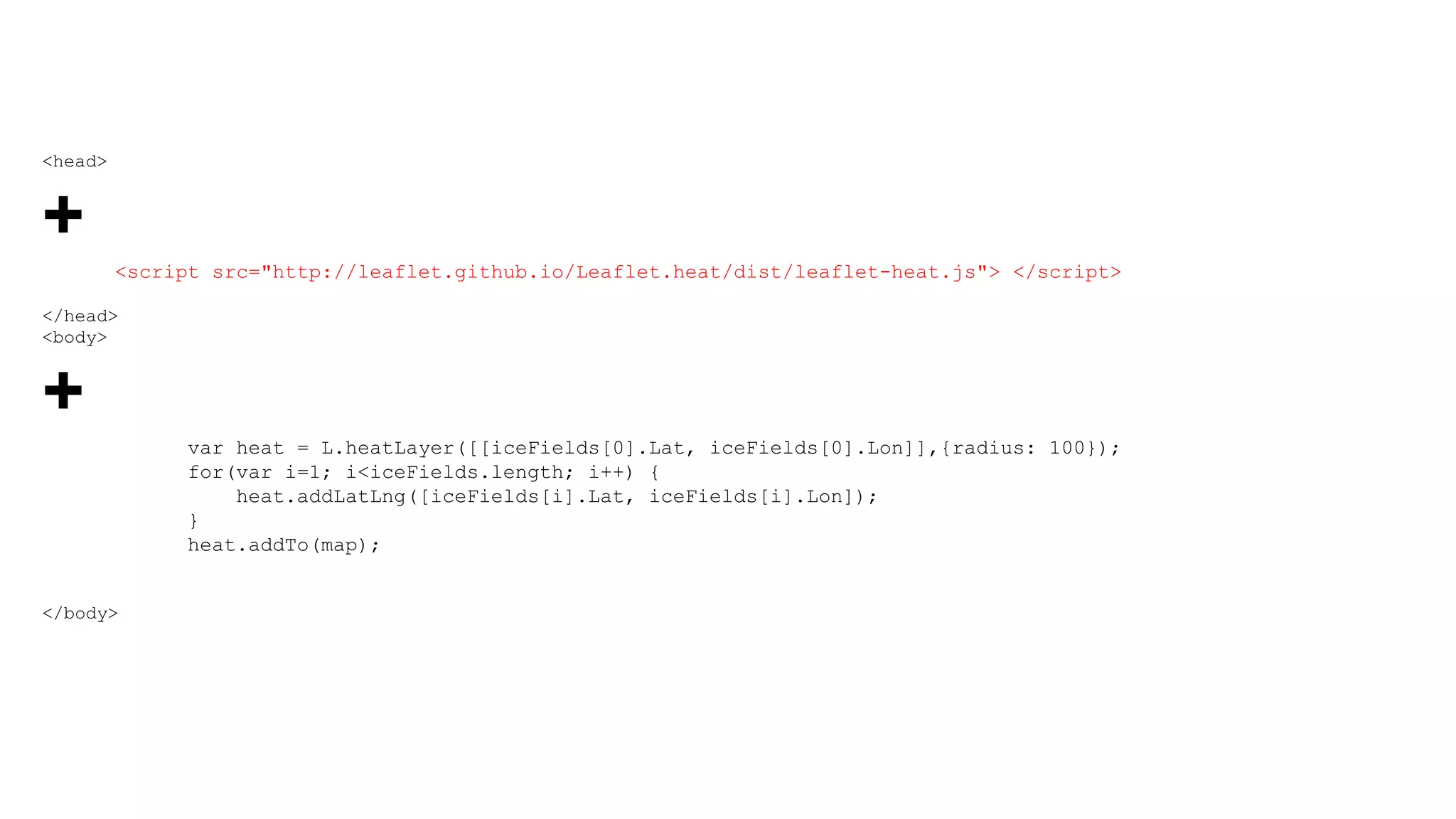 <head>
+
<script src="http://leaflet.github.io/Leaflet.heat/dist/leaflet-heat.js"> </script>
</head>
<body>
+
var heat = L.heatLayer([[iceFields[0].Lat, iceFields[0].Lon]],{radius: 100});
for(var i=1; i<iceFields.length; i++) {
heat.addLatLng([iceFields[i].Lat, iceFields[i].Lon]);
}
heat.addTo(map);
</body>
 