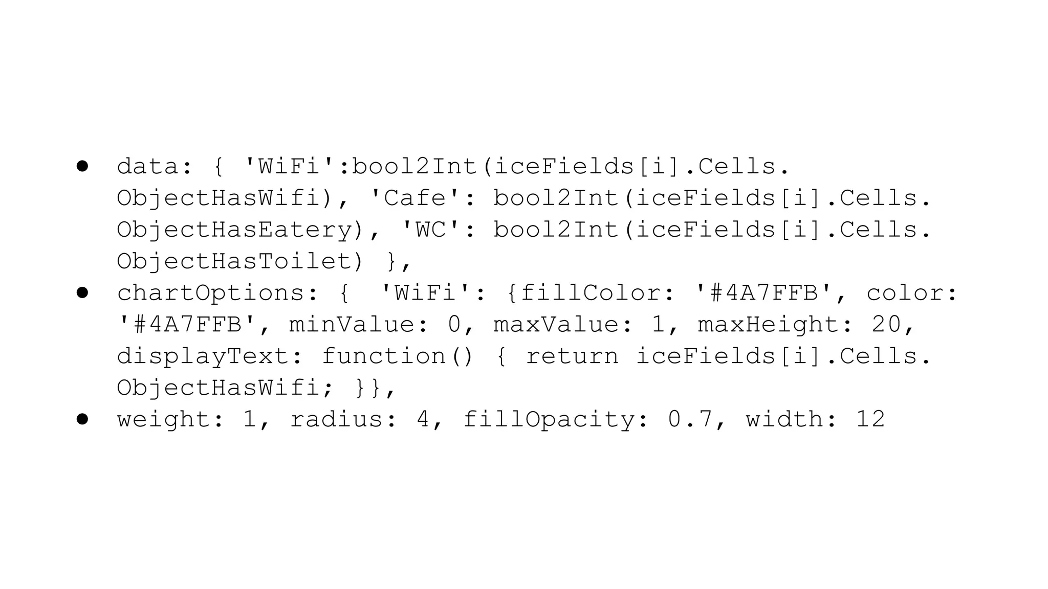 ● data: { 'WiFi':bool2Int(iceFields[i].Cells.
ObjectHasWifi), 'Cafe': bool2Int(iceFields[i].Cells.
ObjectHasEatery), 'WC': bool2Int(iceFields[i].Cells.
ObjectHasToilet) },
● chartOptions: { 'WiFi': {fillColor: '#4A7FFB', color:
'#4A7FFB', minValue: 0, maxValue: 1, maxHeight: 20,
displayText: function() { return iceFields[i].Cells.
ObjectHasWifi; }},
● weight: 1, radius: 4, fillOpacity: 0.7, width: 12
 