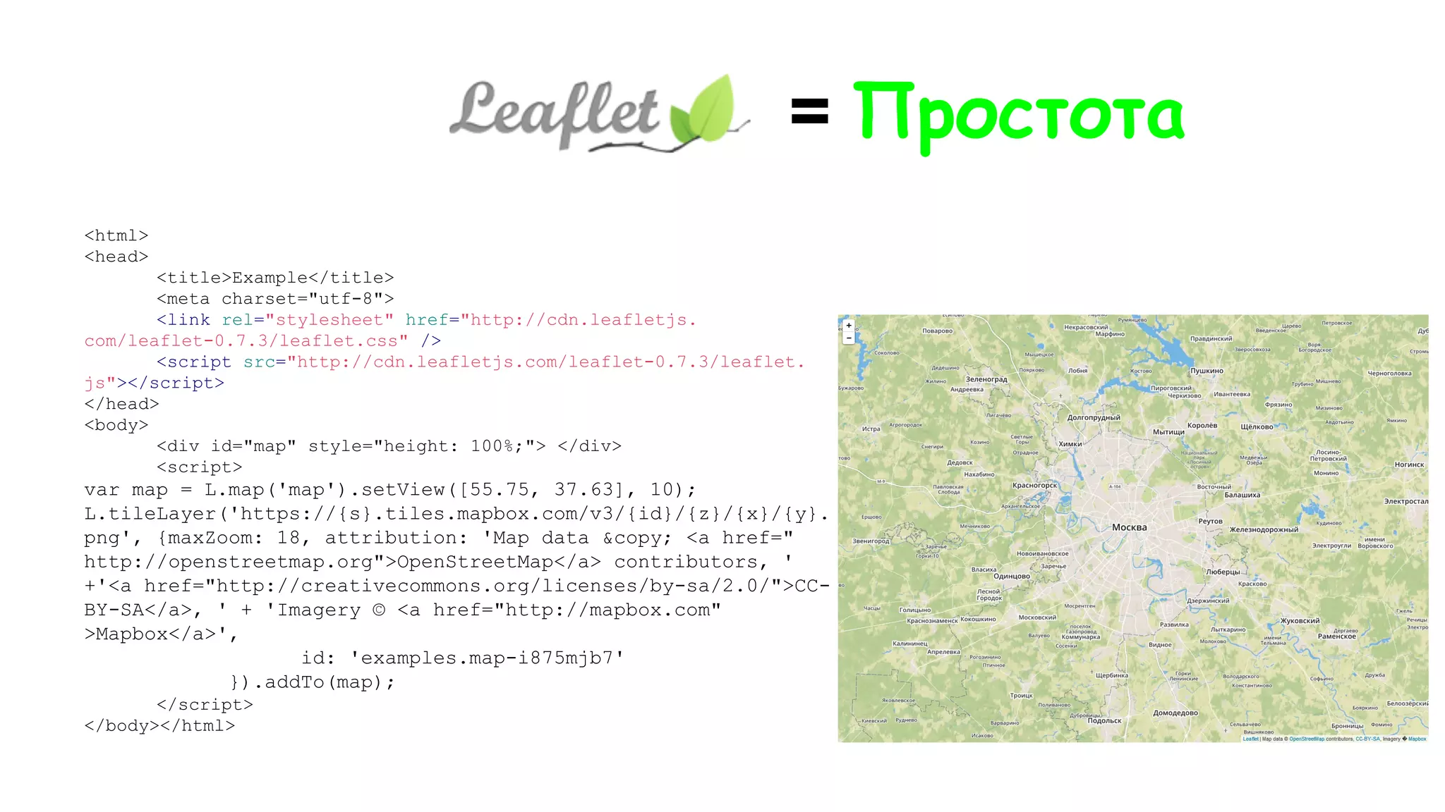 <html>
<head>
<title>Example</title>
<meta charset="utf-8">
<link rel="stylesheet" href="http://cdn.leafletjs.
com/leaflet-0.7.3/leaflet.css" />
<script src="http://cdn.leafletjs.com/leaflet-0.7.3/leaflet.
js"></script>
</head>
<body>
<div id="map" style="height: 100%;"> </div>
<script>
var map = L.map('map').setView([55.75, 37.63], 10);
L.tileLayer('https://{s}.tiles.mapbox.com/v3/{id}/{z}/{x}/{y}.
png', {maxZoom: 18, attribution: 'Map data &copy; <a href="
http://openstreetmap.org">OpenStreetMap</a> contributors, '
+'<a href="http://creativecommons.org/licenses/by-sa/2.0/">CC-
BY-SA</a>, ' + 'Imagery © <a href="http://mapbox.com"
>Mapbox</a>',
id: 'examples.map-i875mjb7'
}).addTo(map);
</script>
</body></html>
= Простота
 