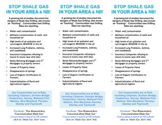 STOP SHALE GAS                                  STOP SHALE GAS                                  STOP SHALE GAS
IN YOUR AREA & NB!                              IN YOUR AREA & NB!                              IN YOUR AREA & NB!
     A growing list of studies document the          A growing list of studies document the      A growing list of studies document the
    dangers of Shale Gas Drilling, also known       dangers of Shale Gas Drilling, also known   dangers of Shale Gas Drilling, also known
    as “fracking”. Communities near Drilling        as “fracking”. Communities near Drilling    as “fracking”. Communities near Drilling
               Sites are reporting:                            Sites are reporting:                        Sites are reporting:

•     Water well contamination                  •     Water well contamination                  •   Water well contamination
•     Methane contamination of wells and        •     Methane contamination of wells and        •   Methane contamination of wells and
      household air                                   household air                                 household air
•     High levels of air pollution and          •     High levels of air pollution and          •   High levels of air pollution and
      carcinogenic BENZENE in the air                 carcinogenic BENZENE in the air               carcinogenic BENZENE in the air
•     Increased Lung Problems, Asthma,          •     Increased Lung Problems, Asthma,          •   Increased Lung Problems, Asthma,
      and nosebleeds                                  and nosebleeds                                and nosebleeds
•     Insurance Companies refusing to           •     Insurance Companies refusing to           •   Insurance Companies refusing to
      insure in towns near drill sites                insure in towns near drill sites              insure in towns near drill sites
•     Banks Refusing Mortgages and 2nd          •     Banks Refusing Mortgages and 2nd          •   Banks Refusing Mortgages and 2nd
      Mortgages to property owners                    Mortgages to property owners                  Mortgages to property owners
•     Losses of Property Value                  •     Losses of Property Value                  •   Losses of Property Value
•     Disappearance of springs                  •     Disappearance of springs                  •   Disappearance of springs
•     Loss of Organic Certification to          •     Loss of Organic Certification to          •   Loss of Organic Certification to
      Farmers                                         Farmers                                       Farmers
•     Industrialization of Rural and            •     Industrialization of Rural and            •   Industrialization of Rural and
      Agricultural regions                            Agricultural regions                          Agricultural regions


       Our Communities are at Risk,                     Our Communities are at Risk,                   Our Communities are at Risk,
    including Chipman, Durham Bridge,                including Chipman, Durham Bridge,              including Chipman, Durham Bridge,
     Fredericton, Harvey, Maliseet First              Fredericton, Harvey, Maliseet First            Fredericton, Harvey, Maliseet First
      Nations, New Maryland, Penniac,                  Nations, New Maryland, Penniac,                Nations, New Maryland, Penniac,
           Stanley and Taymouth.                            Stanley and Taymouth.                          Stanley and Taymouth.

        Facebook: ‘New Brunswickers                     Facebook: ‘New Brunswickers                     Facebook: ‘New Brunswickers
         Concerned about Shale Gas’                      Concerned about Shale Gas’                      Concerned about Shale Gas’
      Conservation Council of NB website:             Conservation Council of NB website:             Conservation Council of NB website:
        click on ‘Shale Gas Alert’ icon.                click on ‘Shale Gas Alert’ link.                click on ‘Shale Gas Alert’ link.
 