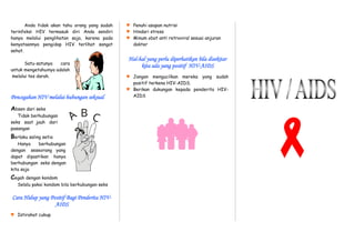 A C
B
Anda tidak akan tahu orang yang sudah
terinfeksi HIV termasuk diri Anda sendiri
hanya melalui penglihatan saja, karena pada
kenyataannya pengidap HIV terlihat sangat
sehat.
Satu-satunya cara
untuk mengetahuinya adalah
melalui tes darah.
Pencegahan HIV melalui hubungan seksual
Absen dari seks
Tidak berhubungan
seks saat jauh dari
pasangan
Berlaku saling setia
Hanya berhubungan
dengan seseorang yang
dapat dipastikan hanya
berhubungan seks dengan
kita saja
Cegah dengan kondom
Selalu pakai kondom bila berhubungan seks
Cara Hidup yang Positif Bagi Penderita HIV-
AIDS
 Istirahat cukup
 Penuhi asupan nutrisi
 Hindari stress
 Minum obat anti retroviral sesuai anjuran
dokter
Hal-hal yang perlu diperhatikan bila disekitar
kita ada yang positif HIV-AIDS
 Jangan mengucilkan mereka yang sudah
positif terkena HIV-AIDS.
 Berikan dukungan kepada penderita HIV-
AIDS
 
 