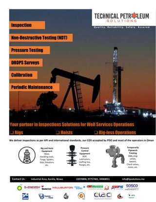Inspection
Non-Destructive Testing (NDT)
Pressure Testing
DROPS Surveys
Periodic Maintenance
Calibration
Your partner in Inspections Solutions for Well Services Operations
❑ Rigs ❑ Hoists ❑ Rig-less Operations
We deliver inspections as per API and international standards, our COS accepted by PDO and most of the operators in Oman
Q u a l i t y . R e l i a b i l i t y . S a f e t y . A s s u r e d
Rig and Hoist
Equipment
Mast,
Handling tools,
Tongs, Spiders,
Slips, Elevators,
etc.
Pressure
Control
Equipment
BOP,
Lubricators,
staffing box,
flanges, etc.
Temporarily
Pipework
Treating
iron, plug
valves,
Swivels,
Check valves,
Joints, etc.
Contact Us : Industrial Area, Karsha, Nizwa 22070896, 97757401, 94968051 info@tpsolutions.me
 