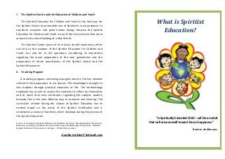 5. The Spiritist Centre and the Education of Children and Youth

    The Spiritist Education for Children and Youth is the best way for
the Spiritist Center to accomplish one of Spiritism’s main purposes: to
                                                                                                            What is Spiritist
transform everyone into good human beings, because the Spiritist
Education for Children and Youth is one of the first activities that serve
                                                                                                             Education?
as basis to the moral building of a New World.

    The Spiritist Center aware of its mission should make every effort
not only to the creation of the Spiritist Education for Children and
Youth, but also for its full operation, considering its importance
regarding the moral preparation of the new generations and the
preparation of future practitioners of the Spiritist Center and the
Spiritist Movement.

6. Teaching Program

    A teaching program containing evangelic moral is the key element
utilized in the preparation of our classes. This knowledge is brought to
the students through practical situations of life. The methodology
employed has as aim to inspire the students to reflect by themselves
and to reach their own conclusions regarding the subjects studied,
because this is the only effective way to promote real learning. The
curriculum utilized during the classes of Spiritist Education has its
content based on the works of the Spiritist Codification and it
constitutes a course of Spiritism, which develops during the process of
the Spiritist Education.
                                                                                                            “A Spiritually Educated Child – will be an adult
Source:. Curriculum for Spiritist Education for Children and Youth – Brazilian Spiritist Federation/   that will raise oneself toward future happiness.”
Education according to Spiritism, Dora Incontri/Concept and Philosophy of Education – Brazilian
Spiritist Federation / Education for the Spirit – Walter Oliveira Alves
                                                                                                                                        Bezerra de Menezes
                                                    claudiawerdine@hotmail.com
 