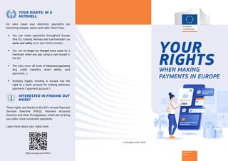 Banking and
Finance
YOUR
RIGHTSWHEN MAKING
PAYMENTS IN EUROPE
© European Union, 2019
YOUR RIGHTS: IN A
NUTSHELL
EU rules mean your electronic payments are
becoming cheaper, easier and safer. Here’s how:
ƒƒ You can make payments throughout Europe
(the EU, Iceland, Norway and Liechtenstein) as
easily and safely as in your home country.
ƒƒ You can no longer be charged extra costs by a
merchant when you pay using a card issued in
the EU.
ƒƒ The rules cover all kinds of electronic payments
(e.g. credit transfers, direct debits, card
payments…).
ƒƒ Anybody legally residing in Europe has the
right to a bank account for making electronic
payments (“payment account”).
INTERESTED IN FINDING OUT
MORE?
These rights are thanks to the EU’s revised Payment
Services Directive (PSD2), Payment Accounts
Directive and other EU legislation, which aim to bring
you safer, more convenient payments.
Learn more about your rights here:
https://europa.eu/!rh44HJ
 