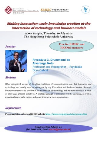Making innovation work: knowledge creation at theMaking innovation work: knowledge creation at the
intersection of technology and business modelsintersection of technology and business models
7:00 – 8:30pm, Thursday. 10 July 2014
SpeakerSpeaker
The Hong Kong Polytechnic University
Free for KMIRC and
HKKMS members
Rivadávia C. Drummond de
Alvarenga Neto
---President, UME Executive Education
AbstractAbstract
Often recognized as one of the oldest traditions of communications, one that Innovation and
technology are usually seen as synonyms by top Executives and business owners. Strategicgy y y y y p g
innovation means value creation at the Intersection of technology and business models as a result
of knowledge creation initiatives. A Strategic concept of innovation will be discussed, as well as
execution Issues, tools, metrics and cases from world class organizations.
RegistrationRegistration
Please register online on KMIRC website http://kmirc.ise.polyu.edu.hk/events.htm
Enquiries: Miss Autumn Lin
(Tel: 3400 3158, Email: qiu.lin@polyu.edu.hk)
 