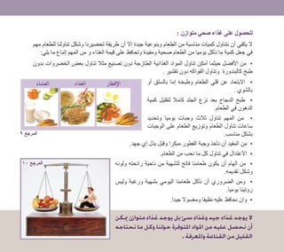 : ‫متوازن‬ ‫صحي‬ ‫غذاء‬ ‫على‬ ‫للحصول‬
‫مهم‬ ‫للطعام‬ ‫تناولنا‬ ‫وشكل‬ ‫تحضيرنا‬ ‫طريقة‬ ‫أن‬ ‫إال‬ ‫جيدة‬ ‫وبنوعية‬ ‫الطعام‬ ‫من‬ ‫مناسبة‬ ‫كميات‬ ‫نتناول‬ ‫أن‬ ‫يكفي‬ ‫ال‬
:‫يلي‬ ‫ما‬ ‫إتباع‬ ‫المهم‬ ‫من‬ ‫و‬ ‫الغذاء‬ ‫قيمة‬ ‫على‬ ‫وتحافظ‬ ‫ومفيدة‬ ‫صحية‬ ‫الطعام‬ ‫من‬ ‫يوميا‬ ‫نأكل‬ ‫ما‬ ‫كمية‬ ‫جعل‬ ‫في‬
‫بدون‬ ‫الخضروات‬ ‫بعض‬ ‫تناول‬ ‫مثال‬ ‫تصنيع‬ ‫دون‬ ‫الطازجة‬ ‫الغذائية‬ ‫المواد‬ ‫تناول‬ ‫أمكن‬ ‫حيثما‬ ‫األفضل‬ ‫من‬ •
. ‫تقشير‬ ‫دون‬ ‫الفواكه‬ ‫وتناول‬ ‫كالبندورة‬ ‫طبخ‬
‫أو‬ ‫بالسلق‬ ‫إما‬ ‫وطبخه‬ ‫الطعام‬ ‫قلي‬ ‫عن‬ ‫االبتعاد‬ •
. ‫بالشوي‬
‫كمية‬ ‫لتقليل‬ ‫كامال‬ ‫الجلد‬ ‫نزع‬ ‫بعد‬ ‫الدجاج‬ ‫طبخ‬ •
.‫الطعام‬ ‫في‬ ‫الدهون‬
‫وتحديد‬ ‫يوميا‬ ‫وجبات‬ ‫ثالث‬ ‫تناول‬ ‫المهم‬ ‫من‬ •
‫الوجبات‬ ‫على‬ ‫الطعام‬ ‫وتوزيع‬ ‫الطعام‬ ‫تناول‬ ‫ساعات‬
.‫مناسب‬ ‫بشكل‬
.‫جهد‬ ‫إي‬ ‫بذل‬ ‫وقبل‬ ‫مبكرا‬ ‫الفطور‬ ‫وجبة‬ ‫نأخذ‬ ‫أن‬ ‫المفيد‬ ‫من‬ •
.‫الطعام‬ ‫من‬ ‫نحب‬ ‫ما‬ ‫كل‬ ‫تناول‬ ‫في‬ ‫االعتدال‬ •
‫ولونه‬ ‫رائحته‬ ‫ناحية‬ ‫من‬ ‫للشهية‬ ‫فاتح‬ ‫طعامنا‬ ‫يكون‬ ‫أن‬ ‫الهام‬ ‫من‬ •
.‫تقديمه‬ ‫وشكل‬
‫وليس‬ ‫ورغبة‬ ‫بشهية‬ ‫اليومي‬ ‫طعامنا‬ ‫نأكل‬ ‫أن‬ ‫الضروري‬ ‫ومن‬ •
.‫يوميا‬ ‫روتينا‬
.‫جيدا‬ ‫ومغسوال‬ ‫نظيفا‬ ‫عليه‬ ‫نحافظ‬ ‫وان‬ •
‫ميكن‬ ‫متوازن‬ ‫غذاء‬ ‫يوجد‬ ‫بل‬ ‫سئ‬ ‫وغذاء‬ ‫جيد‬ ‫غذاء‬ ‫يوجد‬ ‫ال‬
‫نحتاجه‬ ‫ما‬ ‫وكل‬ ‫حولنا‬ ‫املتوفرة‬ ‫املواد‬ ‫من‬ ‫عليه‬ ‫نحصل‬ ‫أن‬
.‫واملعرفة‬‫القناعة‬‫من‬‫القليل‬
 