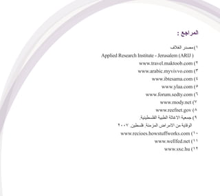 : ‫المراجع‬
‫الغالف‬ ‫مصدر‬ )1
Applied Research Institute - Jerusalem (ARIJ (
www.travel.maktoob.com )2
www.arabic.myvivvo.com )3
www.ibtesama.com )4
www.ylaa.com )5
www.forum.sedty.com )6
www.mody.net )7
www.reefnet.gov )8
.‫الفلسطينية‬ ‫الطبية‬ ‫االغاثة‬ ‫جمعية‬ )9
2007 .‫فلسطين‬ .‫المزمنة‬ ‫االمراض‬ ‫من‬ ‫الوقاية‬
www.recioes.howstuffworks.com )10
www.wellfed.net )11
www.sxc.hu )12
 