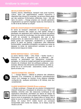 BORNE SERVICE PUBLIC : CITY KIOSK
La borne Service Public « CITy Kiosk » facilite l’accès à
l’information mise à disposition par la collectivité : par
exemple, la participation aux référendums d’initiatives
partagées, ou l’accès au budget participatif qui permettent aux
citoyens de s’impliquer dans les politiques publiques ; autre
exemple, effectuer des démarches administratives, accéder au
portail de la vie communale : associations, écoles, seniors,
sports et loisirs, etc.
OBJETS CONNECTES : BEACON
L’ » Orange Beacon » détecte la présence des utilisateurs
disposant d’un smartphone et déclenche automatiquement
l’envoi d’un message en fonction d’une distance préalable
configurée (de quelques centimètres à 30 mètres), avec leur
consentement.
MA VILLE DANS MA POCHE
Cantine, piscine, bibliothèque, transport mais aussi tourisme,
culture, sport…Les agglomérations mettent aujourd’hui à
disposition des citoyens un ensemble de services urbains gérés
par des systèmes d’informations différentes. Avec « Ma ville
dans ma poche », Orange propose une nouvelle génération
d’applications qui permet d’agréger toutes les informations de
la ville et de les restituer au citoyen.
AIRES DE COVOITURAGE ET STATIONNEMENT MALIN
En terme de transport collaboratif, le covoiturage est une
complète révolution des usages qui s’est opérée. Orange a
développé une application pour identifier les places de parking
libres sur les aires de covoiturage. Une fois saisie la destination,
il suffit de consulter la cartographie des rues et des
emplacements de stationnement libres à proximité, et de se
laisser guider par l’application, visuellement ou vocalement,
jusqu’à la place de parking. L’application offre différentes
fonctionnalités : possibilité d’enregistrer une alerte pour éviter de
dépasser la durée de stationnement autorisée ou payer le
stationnement depuis le mobile.
CLASSE NUMERIQUE ORANGE (École numérique)
« L’École numérique » Orange est une solution d’enseignement
interactif simple pour l’enseignant et attractive pour l’élève. Les
tablettes, enrichies avec des ressources numériques et des
applications éducatives, permettent aux élèves de réaliser les
activités et de suivre le cours préparé par l’enseignant. Celui-ci
pourra suivre la progression de chaque élève en temps réel et
piloter le cours en lançant des applications sur les tablettes des
élèves. Un routeur Wi-Fi mobile fournit une connexion
transportable dans toutes les classes, via le réseau local de
l’école ou la 4G.
Améliorer la relation citoyen
Nantes dans ma
poche
Présentation
Aires de covoiturage
(Morbihan)
Trois témoins
Le réseau LoRa
Exemple des
Bouches-du-Rhône
Dossier e-education
 