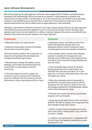 Agile Software Development
Challenges Solutions
Why some people go for agile approach, while the other people prefer to follow a standard process,
framework and methodology? Which one should we choose? It really depends on whether the
requirements of target system is predictable or not. If the requirements are tended to be predictable,
to follow a well-deﬁned process would be ﬁne, or otherwise, if the project has high risk or when
upfront requirements are hard to obtain, then an agile approach is more desirable.
Nowadays, requirements tended to be dynamic and might change quickly, and thus, an agile approach
with ﬂexible processes should be adopted in just-in-time and just-enough manner. Although, agile
approach gain more and more attention in software industry, however many teams encountered many
problems encountered during the adoption of an agile approach:
• Regulated project and requirements.
• Enterprise-scale project consists of multiple
virtual teams around the globe.
•Prioritize project portfolio into a collection of
programs and subsequently developed and
managed by different agile teams.
• Manually plan, manage and update various
backlogs, sprint tasks and communication for
remote teams is quite tedious and time
consuming.
• Track the progress of sprints, update and
summarize various statuses with whiteboard
could be inefﬁcient and time-wasting, and the
information is often inconsistent and out of sync.
• Seamlessly receive user features from EA or
Project Management process which can
adequately address various enterprise issues
including governance and standard compliance.
• Task manager allows remote teams develop
projects in parallel and manage tasks and
multiple sprints effectively. It puts agile process
live which can be accessed through desktop and
over the cloud.
• Fully automated agile process for product
backlog grooming such as, decompose user
activities into user tasks and epics, all in one
page. You can further break down epics into a set
of related user stories.
• Make story estimate process transparent to
promote fair and open policy, perform afﬁnity
estimation for user stories in terms of size and
technology complexities. Eliminate project spikes
in the initial development stage.
• Prioritize user stories into sprints and monitor
progress with sprint board.
• Assign task in the sprint board inline and check
detailed "My Task" or "project view" by going to the
task manager at your own choices.
• Tasiﬁer provides easy to conceptualized Gantt
chart view which is always kept in sync with the
list view in Tasiﬁer.
• In addition, the agile process is integrated with
EA and Project Management seamlessly to avoid
development silos.
Page 5 of 8
 