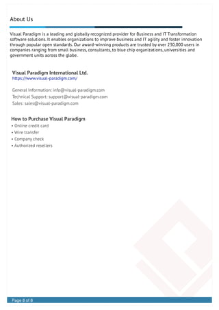 How to Purchase Visual Paradigm
• Online credit card
• Wire transfer
• Company check
• Authorized resellers
Visual Paradigm International Ltd.
https://www.visual-paradigm.com/
General Information: info@visual-paradigm.com
Technical Support: support@visual-paradigm.com
Sales: sales@visual-paradigm.com
Page 6 of 6 Datasheet
About Us
Visual Paradigm is a leading and globally recognized provider for Business and IT Transformation
software solutions. It enables organizations to improve business and IT agility and foster innovation
through popular open standards. Our award-winning products are trusted by over 230,000 users in
companies ranging from small business, consultants, to blue chip organizations, universities and
government units across the globe.
Page 8 of 8
 