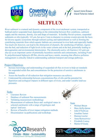 SILTFLUX
Project Objectives
• Increase knowledge and understanding of suspended silt flux in rivers to help set standards
for suspended solids flux and concentrations for the protection of sensitive catchments in
Ireland.
• Assess the benefits of silt reduction that mitigation measures can achieve.
• Understand the relationship between concentrations/flux of silts and the potential for
deposition and ecological impacts in different types of rivers, and under variable land-use
pressures.
Tasks
• Literature Review
• Database of sediment flux measurements
• Validating measurement methodology
• Measurement of sediment fluxes and ecological status in
selected catchments with a range of typologies and
typical land uses.
• Review of benefits of river impact mitigation methods.
• Dissemination via publications and workshops
River sediment is a natural and dynamic component of the river/catchment system, transported as
bedload and/or suspended load, depending on the relationship between flow conditions, sediment
supply and the structure, density, size and shape of materials. In healthy fluvial systems, suspended
sediments or silts (typically <63 μm, but up to 2 mm in diameter in extreme events) provide the basis
for diverse aquatic ecosystems through nutrient cycling and replenishment as well as forming the
contributing materials from which aquatic habitats are constructed in river beds and especially banks.
Too much silt, however, can lead to the obstruction of channels, the smothering of habitats, ingress
into the bed, and reduction of light levels in the water column and at the bed, potentially leading to
deoxygenation and environmental deterioration. The chemically-active silt fraction (<63 μm) can
also act as an important carrier of potentially hazardous nutrients and contaminants, including P and
N, polychlorinated biphenyls (PCBs), dioxins and heavy metals, meaning that effective pollution
management is critically linked to understanding sediment transport and storage pathways.
Team
• Michael Bruen
• Mary Kelly-Quinn
• John O’Sullivan
• Jonathan Turner
• Damian Lawler
• Anna Rymszewicz
• Elizabeth Conroy
• Martin O’Grady