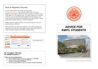 ADVICE FOR 
KMITL STUDENTS 
Picture from www.dek-d.com/board/view/2533308/ 
How to Register Courses 
You can easily register your course online by going 
to ‘http://reg.kmitl.ac.th’. Log in with your KMITL user ID and your 
password. Don't forget to answer the security question. It will link to your 
profile page. Go to the register menu. Your major subjects will be already 
on the list. You can also add elective subjects that you interest in, but 
make sure that it's not the same schedule as your major subjects. Check 
the list of the subjects before your confirm the register. 
Always check the register deadline; if you cannot make it in time, you 
have to pay fees - 300 baht. 
After completed, if you get some problems or you want to change your 
subjects, you can also go to the register menu on your profile page. For 
more information, please contact KMITL Register Office. 
http://reg.kmitl.ac.th 
By: Toungporn Klinpong 
ID: 55030075 Section: 1 
Thanks to the information from: 
How to Come to KMITL by Jinjuta Bangnimnoi 55030060 
How to Use the Central Library in KMITL by 
Chutikarn Srisongkram 55030067 
How to Access to KMITL’s Wi-Fi by Thitiporn Pholdee 55030069 
 