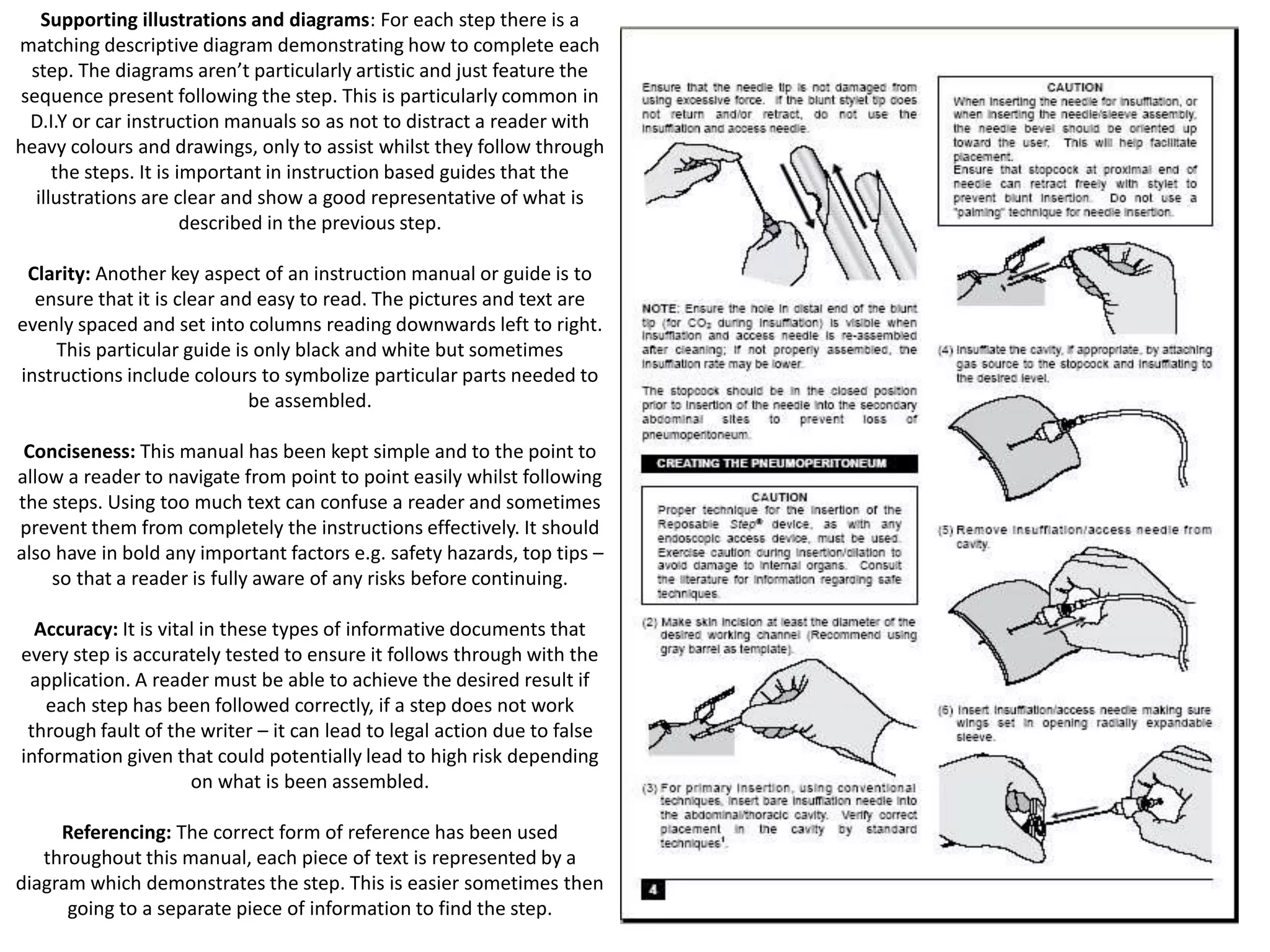 Supporting illustrations and diagrams: For each step there is a
matching descriptive diagram demonstrating how to complete each
step. The diagrams aren’t particularly artistic and just feature the
sequence present following the step. This is particularly common in
D.I.Y or car instruction manuals so as not to distract a reader with
heavy colours and drawings, only to assist whilst they follow through
the steps. It is important in instruction based guides that the
illustrations are clear and show a good representative of what is
described in the previous step.
Clarity: Another key aspect of an instruction manual or guide is to
ensure that it is clear and easy to read. The pictures and text are
evenly spaced and set into columns reading downwards left to right.
This particular guide is only black and white but sometimes
instructions include colours to symbolize particular parts needed to
be assembled.
Conciseness: This manual has been kept simple and to the point to
allow a reader to navigate from point to point easily whilst following
the steps. Using too much text can confuse a reader and sometimes
prevent them from completely the instructions effectively. It should
also have in bold any important factors e.g. safety hazards, top tips –
so that a reader is fully aware of any risks before continuing.
Accuracy: It is vital in these types of informative documents that
every step is accurately tested to ensure it follows through with the
application. A reader must be able to achieve the desired result if
each step has been followed correctly, if a step does not work
through fault of the writer – it can lead to legal action due to false
information given that could potentially lead to high risk depending
on what is been assembled.
Referencing: The correct form of reference has been used
throughout this manual, each piece of text is represented by a
diagram which demonstrates the step. This is easier sometimes then
going to a separate piece of information to find the step.

 