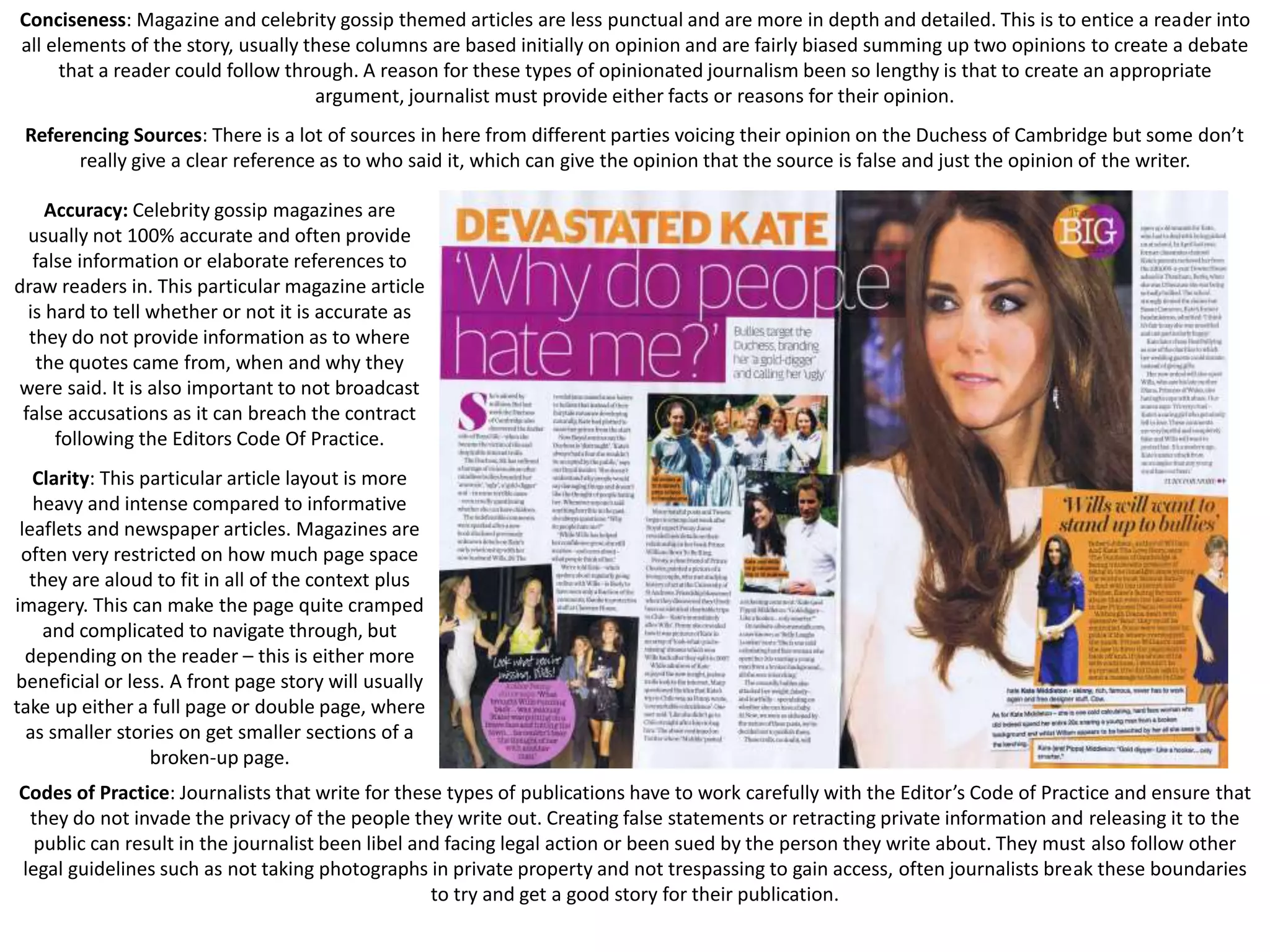 Conciseness: Magazine and celebrity gossip themed articles are less punctual and are more in depth and detailed. This is to entice a reader into
all elements of the story, usually these columns are based initially on opinion and are fairly biased summing up two opinions to create a debate
that a reader could follow through. A reason for these types of opinionated journalism been so lengthy is that to create an appropriate
argument, journalist must provide either facts or reasons for their opinion.
Referencing Sources: There is a lot of sources in here from different parties voicing their opinion on the Duchess of Cambridge but some don’t
really give a clear reference as to who said it, which can give the opinion that the source is false and just the opinion of the writer.
Accuracy: Celebrity gossip magazines are
usually not 100% accurate and often provide
false information or elaborate references to
draw readers in. This particular magazine article
is hard to tell whether or not it is accurate as
they do not provide information as to where
the quotes came from, when and why they
were said. It is also important to not broadcast
false accusations as it can breach the contract
following the Editors Code Of Practice.
Clarity: This particular article layout is more
heavy and intense compared to informative
leaflets and newspaper articles. Magazines are
often very restricted on how much page space
they are aloud to fit in all of the context plus
imagery. This can make the page quite cramped
and complicated to navigate through, but
depending on the reader – this is either more
beneficial or less. A front page story will usually
take up either a full page or double page, where
as smaller stories on get smaller sections of a
broken-up page.
Codes of Practice: Journalists that write for these types of publications have to work carefully with the Editor’s Code of Practice and ensure that
they do not invade the privacy of the people they write out. Creating false statements or retracting private information and releasing it to the
public can result in the journalist been libel and facing legal action or been sued by the person they write about. They must also follow other
legal guidelines such as not taking photographs in private property and not trespassing to gain access, often journalists break these boundaries
to try and get a good story for their publication.

 