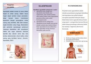 Pengertian

KlasifiKasi

apendisitis
Apendisitis adalah kondisi di mana infeksi
terjadi di umbai cacing. Dalam kasus
ringan dapat sembuh tanpa perawatan,
tetapi

banyak

kasus

memerlukan

laparotomi dengan penyingkiran umbai
cacing yang terinfeksi. Bila tidak terawat,
angka kematian cukup tinggi, dikarenakan
oleh peritonitis (peradangan peritonium
,biasanya disebabkan oleh penyebaran
infeksi

dari

organ

abdomen

berfurasi

Klasifikasi apendisitis terbagi atas 2 yakni :
1. Apendisitis akut, dibagi atas:
Apendisitis akut fokalis atau
segmentalis, yaitu setelah sembuh
akan timbul striktur lokal. Appendisitis
purulenta difusi, yaitu sudah
bertumpuk nanah.
2. Apendisitis kronis, dibagi atas:
Apendisitis kronis fokalis atau parsial,
setelah sembuh akan timbul striktur
lokal. Apendisitis kronis obliteritiva
yaitu appendiks miring, biasanya
ditemukan pada usia tua.

PATOFISIOLOGI
Penyebab utama appendiksitis adalah
obstuksi penyumbatan yang dapat disebabkan
oleh hiperplasia dari polikel lympoid
merupakan penyebab terbanyak adanya
fekalit dalam lumen appendik.Adanya benda
asing seperti : cacing,striktur karenan fibrosis
akibat adanya peradangan sebelunnya.Sebab
lain misalnya : keganasan (Karsinoma
Karsinoid).

KompliKasi

apendik atau saluran cerna atau luka
tembus abdomen)dan shock ketika umbai
cacing yang terinfeksi hancur. (Anonim,
Apendisitis, 2007)

•
•
•

•

Perforasi dengan pembentukan abses
Peritonitis generalisata.
Pieloflebitis dan abses hati, tapi jarang.

 