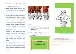 o.

Setiap kali memerah ASI, mungkin jumlah
ASI yang keluar akan berbeda.

p.

Setelah selesai, oleskan beberapa tetes
ASI pada setiap puting dan biarkan kering
sendiri

q.

Tampilan ASI berubah selama pemerahan.
Pada beberapa sendok pertama, ASI akan
terlihat bening dan kemudian ASI akan
menjadi

putih

susu.

Beberapa

obat,

makanan, vitamin, mungkin akan sedikit

Sumber :

merubah warna ASI. Lemak ASI akan naik

Purwanti, S. (2004). Konsep penerapan ASI
eksklusif : Buku saku untuk bidan,
Jakarta: EGC

ke atas apabila disimpan.
r.

Memerah ASI perlu waktu 20-30 menit
terutama pada beberapa hari pertama
apabila hanya sedikit ASI yang diproduksi.

Depkes RI.
(2007).
Pelatihan
konseling
menyusui. Jakarta: Direktorat Bina Gizi
Masyarakat

Tidak memerah untuk waktu yang lebih
pendek.
s.

EUIS VEVI ISMAYAWATI

CARA MENYIMPAN ASI

TEKNIK

ASI dikeluarkan dapat disimpan untuk beberapa

ASI yang disimpan harus tertutup rapat dan
diberi label bertuliskan tanggal, waktu dan
jumlah. Kemudian segera dinginkan atau
bekukan.

MEMERAH ASI

saat dengan syarat:

 