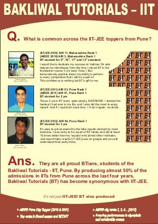 BAKLIWAL TUTORIALS – IIT
Q.     What is common across the IIT-JEE toppers from Pune?

              (IITJEE 2010) AIR 11, Maharashtra Rank 1
              (AIEEE 2010) AIR 3, Maharashtra Rank 1
              BT student for 9th, 10th, 11th and 12th standard
              I would like to dedicate my success to Vaibhav Sir who
              helped me relentlessly from the time I joined BT in the
              foundation course 4 yrs back. Now, I feel
              tremendously positive about my ability to perform
              in every competition that I will be a part of.
              This confidence is nothing but BT's gift to me.


              (IITJEE 2011) AIR 53, Pune Rank 1
              (AIEEE 2011) AIR 51, Pune Rank 1
              BT student for 2 yrs
              These 2 yrs in BT were, quite simply, AWESOME. I studied the
              hardest I had ever in my life, and I also did the most to enjoy
              myself. And if I could turn back time, I 'd do it again, no doubt.



              (IITJEE 2012) AIR 92, Pune Rank 1
              BT student for 3 yrs
              It's easy to get ensnared by the fake results claimed by most
              institutes. I was lucky to be a part of BT family and did at least
              10 times better than my 'equals' who joined other institutes.
              Just search fake results IIT-JEE pune on google and you will
              understand their petty tricks.




Ans.         They are all proud BTians, students of the
Bakliwal Tutorials - IIT, Pune. By producing almost 50% of the
admissions in IITs from Pune across the last four years,
Bakliwal Tutorials (BT) has become synonymous with IIT-JEE.


                 It’s not just IIT-JEE! BT also produced
 