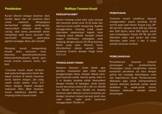 •Tanaman kunyit dapat tumbuh
baik pada berbagai jenis tanah dan
dapat tumbuh di bawah tanaman
keras seperti sengon, jati yang
masih muda sekitar umur 3-4
tahun, dengan tingkat naungan
maksimal 30%. Bibit tanaman
kunyit sebaiknya diambil dari
rimpang induk maupun anak.
Budidaya Tanaman Kunyit
PERSIAPAN BIBIT
Syarat rimpang untuk bibit yaitu berasal
dari tanaman sehat umur 11-12 bulan dan
daunnya harus sudah mengering. Apabila
menggunakan rimpang induk dapat
digunakan seperempat bagian (satu
rimpang induk dibelah menjadi empat
bagian membujur), sedangkan anak
rimpang, dengan ukuran 15-20 gr/potong.
Benih yang akan ditanam harus
ditumbuhkan dahulu sampai mata
tunasnya tumbuh dengan tinggi tunas
0,5-1 cm.
PENGOLAHAN TANAH
Sebelum ditanami, tanah diolah agar
gembur, diupayakan agar tidak terjadi
penggenangan lahan, dengan dibuat parit-
parit pemisah petak. Ukuran petak, lebar 2-
3 m dengan panjang petak disesuaikan
dengan kondisi di lapangan. Jarak tanam
kunyit bervariasi antara 50 x 40 cm, 50x50
cm, 40x40 cm atau 50x60 cm. Apabila
tanaman akan ditanam secara tumpeng sari
dengan tanaman sisipan kacang tanah atau
cabe rawit, maka jarak tanamnya
menggunakan 75x50 cm.
Pendahuluan
Kunyit dikenal sebagai tanaman obat,
bumbu dapur dan zat pewarna alami
untuk makanan. Rimpangnya
bermanfaat sebagai antikoagulan,
menurunkan tekanan darah, obat
cacing, obat asma, penambah darah,
mengobati sakit perut, penyakit hati,
karminatif, stimulant, gatal-gatal,
gigitan serangga, diare, dan rematik
•Rimpang kunyit mengandung
minyak atsiri, kurkumin, resin,
oleoresin, desmetoksikurkumin,
bidesmetoksikurkumin, damar, gom,
lemak, protein, kalsium, fosfor, dan
besi.
PEMUPUKAN
Tanaman kunyit sebaiknya dipupuk
menggunakan pupuk kandang 10-20
ton/ha pada saat tanam. Pupuk urea, SP-
36 dan KCl, dengan dosis 100 kg, 200 kg
dan 200 kg/ha, serta 200 kg/ha, untuk
pola tumpangsari. Pupuk SP-36 dan KCl
diberikan pada saat tanam dan Urea
diberikan pada umur 1 dan 3 bulan
setelah tanaman tumbuh.
PEMELIHARAAN
Pemeliharaan tanaman meliputi
penyiangan dan pembumbunan.
Penyiangan untuk menghindari adanya
kompetisi perolehan zat hara dengan
gulma dan menjaga kelembapan, suhu
dan kegemburan tanah. Pembumbunan
dilakukan juga untuk memperbaharui
saluran drainase pemisah petak, tanah
dinaikkan ke petak-petak tanam,
biasanya dilakukan setelah selesai
penyiangan.
 