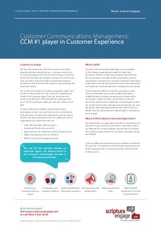 Why is CCM #1 player in Customer Experience?
The relationship an organization has with its customers is the
key factor to gain and retain customers. Customers want to
be addressed to in a personalized way and only if necessary.
The communication needs to be accurate, consistent, timely
and helpful.
CCM can make internal operations more efficient and reduce
the need for IT interventions, which enables businesses to be
better organized and to increase customer attention while
reducing costs.
Customer Communications Management:
CCM #1 player in Customer Experience
Scriptura Engage | Market | Customer Communications Management Reach. Connect. Engage.
More information?
Visit www.scripturaengage.com
or call 0032 3 425 40 00
Scriptura Engage is a software solution of Inventive Designers | © 2015. All rights reserved.
Customer in charge
The time that businesses told their customers what they
should purchase is completely over. Customer centricity is
not a new phenomenon, but now we’re facing a new phase,
where the customers are actually in charge. Due to the boom
of social media, cultural evolution and market disruption
businesses need to reinvent themselves to gain and keep the
customers’loyalty.
The cost for the customer remains an important aspect, but
it’s not the decisive factor in the customer’s consideration.
Crucial is the customer value:“How can you answer my
needs, my preferences? How reliable and consequent are
you?”.“Show me that you really care, but don’t chase me all
day!”
Customer Experience, already starting before client
onboarding, means: easy and timely access to information
(pull and push), accurate and customized communications,
smooth and personalized servicing. The challenges a lot of
organizations are confronted with are:
•	 Limit administration efforts and time
•	 Correspond timely and accurately
•	 Approach from the individual customer’s perspective
•	 Make internal processes more efficient
•	 Make your brand an engaging partner
What is CCM?
Customer Communications Management was brought
to life as larger organizations needed to make their
document creation and delivery processes more efficient:
the combination of a high number of customers and the
composition and delivery of complex documents had made it
impossible to handle these documents and communications.
It involved too much manual work, working time and money.
In the meantime CCM has evolved to providing a set of
solutions that takes into account multiple languages,
multiple brands, multiple communication channels (like
email, print, mobile, sms/text, social media), improved
document modification enablement, communication follow-
up, customer interaction, dynamic communications, etc. and
has grown with technological phenomena like Cloud and
Mobile. Not all CCM vendors provide all aspects summed up
here, though.
Connect your
customer with your
brand
Personalize your
customer relations
Enable digitalization
of business processes
Turn customers into
ambassadors
Reduce operational
costs
Enable internal
customers to do what
they’re hired for
The cost for the customer remains an
important aspect, the decisive factor in
the customer’s consideration however is
the value you offer him.
“
”
 