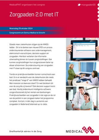 MedicalPHIT organiseert het congres 
Zorgpaden 2.0 met IT 
Woensdag 29 oktober 2014 
Congrescentrum Domus Medica te Utrecht 
Steeds meer ziekenhuizen stijgen op de HIMSS-ladder. 
Dit is te danken aan nieuwe EPD’s en proces 
ondersteunende software voor ordermanagement, 
elektronisch voorschrijven, decision support en 
zorgpaden. Hierdoor verbetert de informatie-uitwisseling 
binnen én tussen zorginstellingen. Ook 
kunnen zorginstellingen hun zorgprocessen beter op 
elkaar afstemmen. De ondersteuning van zorgpaden 
met IT staat op dit congres centraal. 
Trends en praktijkvoorbeelden komen ruimschoots aan 
bod. Zo is er aandacht voor de ziekenhuizen die reeds 
het predicaat “stage 6” van HIMSS hebben behaald. 
Wat moesten ze daarvoor doen? En wat betekent dit 
voor de zorg die zij leveren? Ook decision support komt 
aan bod. Hierbij ondersteunt intelligente software 
zorgprofessionals bij het nemen van beslissingen. 
Praktijkvoorbeelden van zorgpaden in de regio en de rol 
van de patiënt in een zorgpad maken het programma 
compleet. Kortom, in één dag is uw kennis van 
zorgpaden in Nederland helemaal up-to-date. 
#zorgpaden20 
Met dank aan Chipsoft Met dank aan quCare Solutions Met dank aan Chipsoft 
Onafhankelijk advies in de Zorg 
Onafhankelijk advies in de Zorg 
 