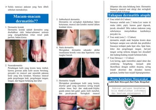 Hubungi petugas kesehatan
bila membutuhkan informasi
dan bantuan penanganan !!!
 Selalu mencuci pakaian yang baru dibeli
sebelum memakainya.
Macam-macam
dermatitis??
1. Dermatitis kontak
Dermatitis kontak adalah dermatitis yang
disebabkan oleh bahan/substansi tertentu
yang mengakibatkan iritan misal pada
parfum, bahan kimia.
2. Neurodermatitis
Peradangan kulit yang kronis lama timbul,
karena goresan pada kulit secara berulang,
penyakit ini muncul saat sejumlah pakaian
ketat yang kita kenakan, biasanya muncul
pada pergelangan kaki, pergelangan tangan,
lengan, dan bagian belakang dan leher
3. Sebborheich dermatitis.
Dermatitis ini seringkali diakibatkan faktor
keturunan, muncul saat kondisi mental dalam
keadaan stress.
4. Statis dermatitis.
Merupakan dermatitis sekunder akibat
insufisiensi kronik vena atau hipertensi vena
tungkai bawah.
5. Dermatitis Atopik
Merupakan peradangan kulit yang kronis,
disertai gatal yang umumnya sering terjadi
selama masa bayi dan anak-anak.Gejala-
gejala antara lain gatal- gatal, kulit menebal,
dan pecah-pecah. Seringkali muncul
dilipatan siku atau belakang lutut. Dermatitis
biasanya muncul saat alergi dan seringkali
muncul pada keluarga
Tahapan dermatitis atopik
 Fase infatil (0-2 tahun)
biasanya setelah usia 2 bulan.Lesi mulai di
muka (dahi, pipi), karena gatal digosok,
pecah, eksudatif. Bila makan makanan yang
sebelumnya menyebabkan kambuhnya
penyakit itu.
 Fase anak (usia 2 - 12 tahun)
dermatitis atopik anak berjalan kronis akan
berlanjut sampai usia sekolah dan predileksi
biasanya terdapat pada lipat siku, lipat lutut,
leher dan pergelangan tangan. Jari-jari
tangan sering terkena dengan lesi eksudatif
dan kadang-kadang terjadi kelainan kuku
 Fase Dewasa ( > 12 tahun)
Lesi kering, agak menimbul, papul datar dan
cenderung bergabung menjadi plak
likenifikasi dengan sedikit skuama, sering
terjadi eksoriasi dan eksudasi karena
garukan, lambat laun terjadi hiperpigmentasi.
Pesan Kesehatan Masyarakat
Lebih Baik Mencegah Dari Pada Mengobati
 