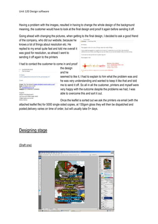 Unit 120 Design software
5
Having a problem with the images, resulted in having to change the whole design of the background
meaning, the customer would have to look at the final design and proof it again before sending it off.
Going ahead with changing the pictures, when getting to the final design, I decided to ask a good friend
of the company, who did our website, because he
knows a lot of things about resolution etc. He
replied to my email quite fast and told me overall it
was good for resolution, so ahead I went to
sending it off again to the printers
I had to contact the customer to come in and proof
the design
and he
seemed to like it, I had to explain to him what the problem was and
he was very understanding and wanted to keep it like that and told
me to send it off. So all in all the customer, printers and myself were
very happy with the outcome despite the problems we had, I was
able to overcome this and sort it out.
Once the leaflet is sorted out we ask the printers via email (with the
attached leaflet file) for 5000 single sided copies, at 130gsm gloss they will then be dispatched and
posted,delivery varies on time of order, but will usually take 5+ days.
Designing stage
(Draft one)
 