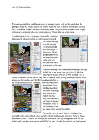 Unit 120 Design software
6
The customer asked if he could have a picture of a window cleaner on it, so I did exactly that. By
getting an image of a window cleaner and another image that went on there to show that by adding a
vector mask to the images it will get rid of the sharp edges, using the paintbrush tool so other images
on there can overlap each other and look smoother as if it was to be one whole image.
Once I had done all this to the images on the leaflet I finally had
a background, a busy one which is what the customer asked
for. It was quite easy
to do this because
you only have to go
around the edges of
the pictures that are
going to be touching
and as you can see it
works quite well
because there are no
white spaces on the page.
To know where to put the next bit of text I had to put the logo
on their first to see where I was going to put it. “Window,
cleaning and fascias”. This font is “Arial rounded” I had to
use my instinct with this one and not keep them in the same colour, putting cleaning and fascias on an
angle using the transform tool (Ctrl+T), I thought added effect to
the whole leaflet and looked a lot better. With the word window
being black it didn’t
stand out as well as I
had hoped so putting a
white edge around
made it stand out
more, and I decided to
put “cleaning+fascias”
in the same colour as
the numbers so there
is a colour theme going on the leaflet.
The numbers “copper black” stood out exactly as I had
planned them to, adding a black outline using the “stroke” tool by double clicking on the layer. Tasha
advised me to put a “T” and an “M” in front of the numbers as it will look more professional and the
audience will know then what number is what.The font used in the job description is just “Arial rounded
 