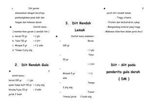 c.

Jml garam

S

☻

disesuaikan dengan beratnya

yarat diit rendah lemak

pembengkakan pada kaki dan

- Tinggi vitamin

3. Diit Rendah

tangan dan tekanan darah.
Contoh menu :

☻

a. beras 70 gr

= 1 gls

b. Telur 50 gr

= 1 btr

c. Minyak 5 gr

- Mengandung mineral yang tinggi

Lemak

( memberikan garam ½ sendok teh )

= 1 ½ sdm

- Protein dan karbohidrat cukup

- Makanan diberikan dalam porsi kecil

Contoh menu makanan :

☻

Beras

o
100 gr

d. Tempe 2 ptg sdg

= 1 gls
Telur

o
50 gr

2. Diit Rendah Gula
C

☻

= 1 btr
o
Minyak 5 gr

ontoh menu :
beras 100 gr

ayam tanpa kulit 40 gr = 1 ptg sdg

jeruk 2 buah

= 2 sdm

Tempe

o
2 ptg sdg

Tomat

o
/timun/jeruk

penderita gula darah
( DM )

sdm

= 1 gls

kacang hijau 20 gr

=1½

Diit – diit pada

2 buah sdg

 
