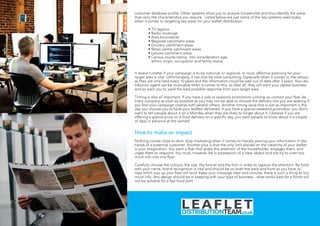 customer database profile. Other systems allow you to analyse households and thus identify the areas
that carry the characteristics you require. Listed below are just some of the key systems used today
when it comes to targeting key areas for your leaflet distribution.
	 • TV regions
	 • Radio coverage
	 • Area boundaries
	 • Bespoke catchment areas
	 • Grocery catchment areas
	 • Retail centre catchment areas
	 • Leisure catchment areas
	 • Census counts taking into consideration age,
ethnic origin, occupation and family status
It doesn’t matter if your campaign is to be national, or regional, or local, effective planning for your
target area is vital. Unfortunately, it can also be time consuming. Especially when it comes to the census
as they are only held every 10 years and the information could be well out of date after 3 years. Your dis-
tribution agent can be invaluable when it comes to this, as after all, they will want your repeat business
and so want you to yield the best possible response from your target area.
Timing is also all important. If you have a sale or seasonal promotions coming up contact your flyer de-
livery company as soon as possible as you may not be able to choose the delivery slot you are seeking if
you find your campaign clashes with several others. Another timing issue that is just as important is the
day you choose you to have your leaflets delivered. If you have a special weekend promotion you don’t
want to tell people about it on a Monday when they are likely to forget about it. Likewise if you are
offering a special price on a food delivery on a specific day, you want people to know about it a couple
of days in advance at the earliest.
How to make an impact
Nothing comes close to door drop marketing when it comes to literally placing your information in the
hands of a potential customer. Another plus is that the only limit placed on the creativity of your leaflet
is your imagination. You want a flyer that grabs the attention of the householder, engages them, and
urges them to respond. You must, however, be in possession of a clear object and not try to cram too
much info into one flyer.
Carefully choose the colours, the size, the format and the font in order to capture the attention. Be bold
with your name, brand recognition is vital and should be on both the back and front as you have no
idea which way up your flyer will land. Keep your message clear and concise, there is such a thing as too
much info. Any design should be in keeping with your type of business - what works best for a florist will
not be suitable for a fast food joint.
 