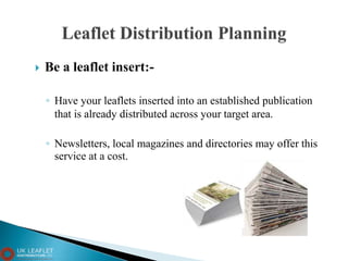  Be a leaflet insert:-
◦ Have your leaflets inserted into an established publication
that is already distributed across your target area.
◦ Newsletters, local magazines and directories may offer this
service at a cost.
 