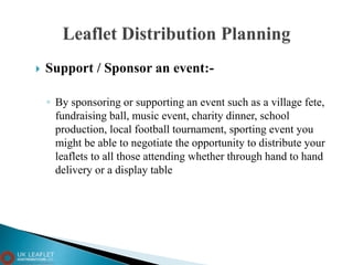  Support / Sponsor an event:-
◦ By sponsoring or supporting an event such as a village fete,
fundraising ball, music event, charity dinner, school
production, local football tournament, sporting event you
might be able to negotiate the opportunity to distribute your
leaflets to all those attending whether through hand to hand
delivery or a display table
 